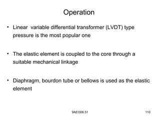 9AEI306.51 110
Operation
• Linear variable differential transformer (LVDT) type
pressure is the most popular one
• The elastic element is coupled to the core through a
suitable mechanical linkage
• Diaphragm, bourdon tube or bellows is used as the elastic
element
 