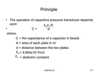 9AEI306.52 117
Principle
• The operation of capacitive pressure transducer depends
upon
• C =
where,
C = the capacitance of a capacitor in farads
A = area of each plate in m2
d = distance between the two plates
= 8.854x10-12
f/m2
= dielectric constant
0 rε ε A
d
oε
rε
 