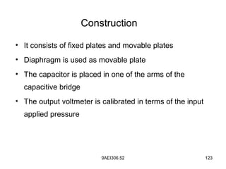 9AEI306.52 123
Construction
• It consists of fixed plates and movable plates
• Diaphragm is used as movable plate
• The capacitor is placed in one of the arms of the
capacitive bridge
• The output voltmeter is calibrated in terms of the input
applied pressure
 