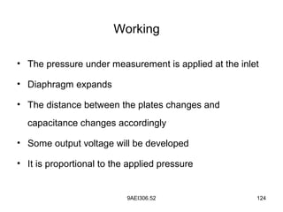 9AEI306.52 124
Working
• The pressure under measurement is applied at the inlet
• Diaphragm expands
• The distance between the plates changes and
capacitance changes accordingly
• Some output voltage will be developed
• It is proportional to the applied pressure
 