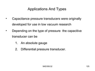9AEI306.52 125
Applications And Types
• Capacitance pressure transducers were originally
developed for use in low vacuum research
• Depending on the type of pressure the capacitive
transducer can be
1. An absolute gauge
2. Differential pressure transducer.
 