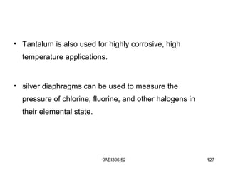 9AEI306.52 127
• Tantalum is also used for highly corrosive, high
temperature applications.
• silver diaphragms can be used to measure the
pressure of chlorine, fluorine, and other halogens in
their elemental state.
 