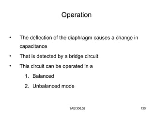 9AEI306.52 130
Operation
• The deflection of the diaphragm causes a change in
capacitance
• That is detected by a bridge circuit
• This circuit can be operated in a
1. Balanced
2. Unbalanced mode
 