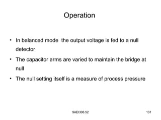 9AEI306.52 131
Operation
• In balanced mode the output voltage is fed to a null
detector
• The capacitor arms are varied to maintain the bridge at
null
• The null setting itself is a measure of process pressure
 