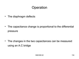 9AEI306.52 134
Operation
• The diaphragm deflects
• The capacitance change is proportional to the differential
pressure
• The changes in the two capacitances can be measured
using an A.C bridge
 