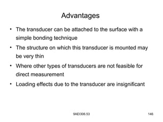 9AEI306.53 146
Advantages
• The transducer can be attached to the surface with a
simple bonding technique
• The structure on which this transducer is mounted may
be very thin
• Where other types of transducers are not feasible for
direct measurement
• Loading effects due to the transducer are insignificant
 