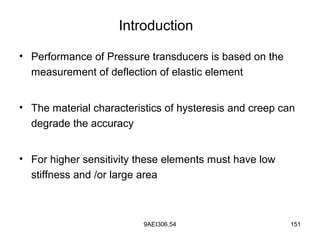 9AEI306.54 151
Introduction
• Performance of Pressure transducers is based on the
measurement of deflection of elastic element
• The material characteristics of hysteresis and creep can
degrade the accuracy
• For higher sensitivity these elements must have low
stiffness and /or large area
 