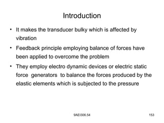 9AEI306.54 153
Introduction
• It makes the transducer bulky which is affected by
vibration
• Feedback principle employing balance of forces have
been applied to overcome the problem
• They employ electro dynamic devices or electric static
force generators to balance the forces produced by the
elastic elements which is subjected to the pressure
 