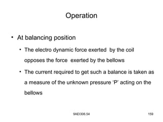 9AEI306.54 159
Operation
• At balancing position
• The electro dynamic force exerted by the coil
opposes the force exerted by the bellows
• The current required to get such a balance is taken as
a measure of the unknown pressure ‘P’ acting on the
bellows
 