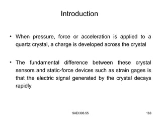 9AEI306.55 163
Introduction
• When pressure, force or acceleration is applied to a
quartz crystal, a charge is developed across the crystal
• The fundamental difference between these crystal
sensors and static-force devices such as strain gages is
that the electric signal generated by the crystal decays
rapidly
 