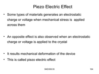 9AEI306.55 164
• Some types of materials generates an electrostatic
charge or voltage when mechanical stress is applied
across them
• An opposite effect is also observed when an electrostatic
charge or voltage is applied to the crystal
• It results mechanical deformation of the device
• This is called piezo electric effect
Piezo Electric Effect
 