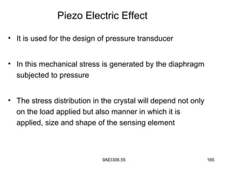 9AEI306.55 165
• It is used for the design of pressure transducer
• In this mechanical stress is generated by the diaphragm
subjected to pressure
• The stress distribution in the crystal will depend not only
on the load applied but also manner in which it is
applied, size and shape of the sensing element
Piezo Electric Effect
 