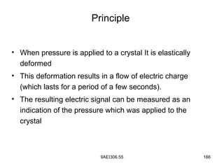 9AEI306.55 166
Principle
• When pressure is applied to a crystal It is elastically
deformed
• This deformation results in a flow of electric charge
(which lasts for a period of a few seconds).
• The resulting electric signal can be measured as an
indication of the pressure which was applied to the
crystal
 