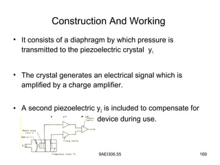 9AEI306.55 169
Construction And Working
• It consists of a diaphragm by which pressure is
transmitted to the piezoelectric crystal y1.
• The crystal generates an electrical signal which is
amplified by a charge amplifier.
• A second piezoelectric y2 is included to compensate for
any acceleration of the device during use.
 