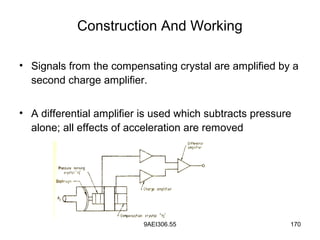 9AEI306.55 170
Construction And Working
• Signals from the compensating crystal are amplified by a
second charge amplifier.
• A differential amplifier is used which subtracts pressure
alone; all effects of acceleration are removed
 