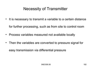 9AEI306.56 182
Necessity of Transmitter
• It is necessary to transmit a variable to a certain distance
for further processing, such as from site to control room
• Process variables measured not available locally
• Then the variables are converted to pressure signal for
easy transmission via differential pressure
 