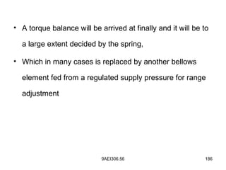 9AEI306.56 186
• A torque balance will be arrived at finally and it will be to
a large extent decided by the spring,
• Which in many cases is replaced by another bellows
element fed from a regulated supply pressure for range
adjustment
 