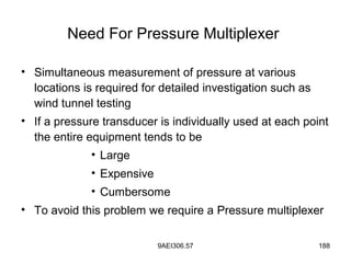 9AEI306.57 188
Need For Pressure Multiplexer
• Simultaneous measurement of pressure at various
locations is required for detailed investigation such as
wind tunnel testing
• If a pressure transducer is individually used at each point
the entire equipment tends to be
• Large
• Expensive
• Cumbersome
• To avoid this problem we require a Pressure multiplexer
 