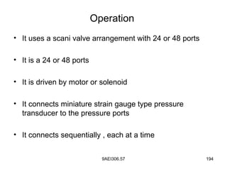 9AEI306.57 194
Operation
• It uses a scani valve arrangement with 24 or 48 ports
• It is a 24 or 48 ports
• It is driven by motor or solenoid
• It connects miniature strain gauge type pressure
transducer to the pressure ports
• It connects sequentially , each at a time
 