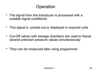 9AEI306.57 195
• The signal from the transducer is processed with a
suitable signal conditioner.
• This signal is printed out or displayed in required units
• Cut-Off valves with storage chambers are used to freeze
several unknown pressure values simultaneously
• They can be measured later using programmer
Operation
 