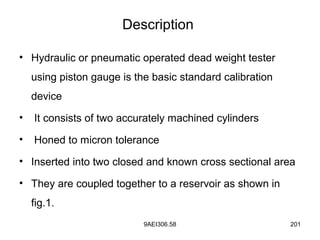 9AEI306.58 201
Description
• Hydraulic or pneumatic operated dead weight tester
using piston gauge is the basic standard calibration
device
• It consists of two accurately machined cylinders
• Honed to micron tolerance
• Inserted into two closed and known cross sectional area
• They are coupled together to a reservoir as shown in
fig.1.
 