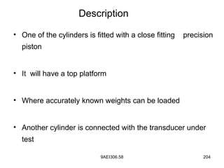 9AEI306.58 204
• One of the cylinders is fitted with a close fitting precision
piston
• It will have a top platform
• Where accurately known weights can be loaded
• Another cylinder is connected with the transducer under
test
Description
 