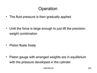9AEI306.58 205
Operation
• The fluid pressure is then gradually applied
• Until the force is large enough to just lift the precision
weight combination
• Piston floats freely
• Piston gauge with arranged weights are in equilibrium
with the pressure developed in the cylinder
 