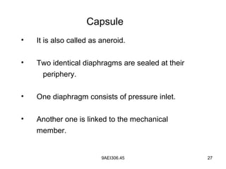 9AEI306.45 27
Capsule
• It is also called as aneroid.
• Two identical diaphragms are sealed at their
periphery.
• One diaphragm consists of pressure inlet.
• Another one is linked to the mechanical
member.
 