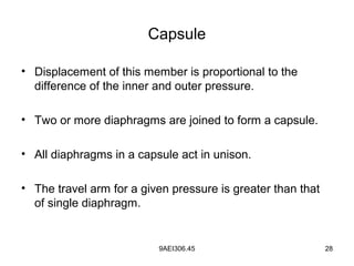 9AEI306.45 28
Capsule
• Displacement of this member is proportional to the
difference of the inner and outer pressure.
• Two or more diaphragms are joined to form a capsule.
• All diaphragms in a capsule act in unison.
• The travel arm for a given pressure is greater than that
of single diaphragm.
 