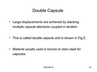 9AEI306.45 30
Double Capsule
• Large displacements are achieved by stacking
multiple capsule elements coupled in tandem.
• This is called double capsule and is shown in Fig.2.
• Material usually used is bronze or stain steel for
capsules
 