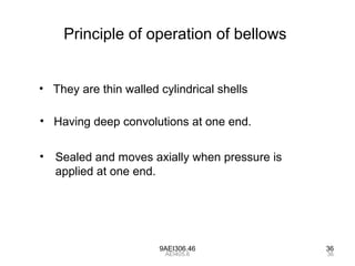9AEI306.46 36
Principle of operation of bellows
• They are thin walled cylindrical shells
• Having deep convolutions at one end.
• Sealed and moves axially when pressure is
applied at one end.
36AEI405.6
 