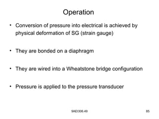 9AEI306.49 85
Operation
• Conversion of pressure into electrical is achieved by
physical deformation of SG (strain gauge)
• They are bonded on a diaphragm
• They are wired into a Wheatstone bridge configuration
• Pressure is applied to the pressure transducer
 