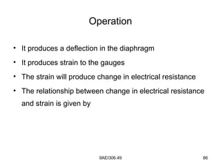 9AEI306.49 86
Operation
• It produces a deflection in the diaphragm
• It produces strain to the gauges
• The strain will produce change in electrical resistance
• The relationship between change in electrical resistance
and strain is given by
 