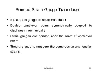 9AEI306.49 93
Bonded Strain Gauge Transducer
• It is a strain gauge pressure transducer
• Double cantilever beam symmetrically coupled to
diaphragm mechanically
• Strain gauges are bonded near the roots of cantilever
beam
• They are used to measure the compressive and tensile
strains
 