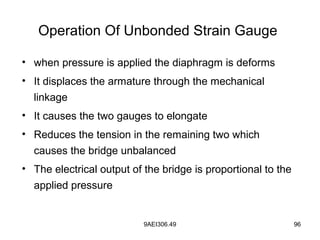 9AEI306.49 96
Operation Of Unbonded Strain Gauge
• when pressure is applied the diaphragm is deforms
• It displaces the armature through the mechanical
linkage
• It causes the two gauges to elongate
• Reduces the tension in the remaining two which
causes the bridge unbalanced
• The electrical output of the bridge is proportional to the
applied pressure
 