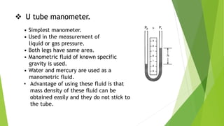  U tube manometer.
• Simplest manometer.
• Used in the measurement of
liquid or gas pressure.
• Both legs have same area.
• Manometric fluid of known specific
gravity is used.
• Water and mercury are used as a
manometric fluid.
• Advantage of using these fluid is that
mass density of these fluid can be
obtained easily and they do not stick to
the tube.
 