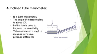  Inclined tube manometer.
• It is slant manometer.
• The angle of measuring leg
is about 10⁰.
• Inclination is done to
improve the sensitivity.
• This manometer is used to
measure very small
pressure difference
 