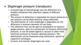  Diaphragm pressure transducers
• A second type of aneroid gauge uses the deflection of a
flexible membrane that separates regions of different
pressure.
• The amount of deflection is repeatable for known pressures so
the pressure can be determined by using calibration.
• The deformation of a thin diaphragm is dependent on the
difference in pressure between its two faces.
• The reference face can be open to atmosphere to measure
gauge pressure, open to a second port to measure differential
pressure, or can be sealed against a vacuum or other fixed
reference pressure to measure absolute pressure. The
deformation can be measured using mechanical, optical or
capacitive techniques.
• Ceramic and metallic diaphragms are used.
 