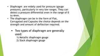 • Diaphragm are widely used for pressure (gauge
pressure), particularly in very low ranges. They can
detect a pressure differential even in the range of 0
to 4mm.
• The diaphragm can be in the form of Flat,
Corrugated and Capsules the choice depends on the
strength and amount of deflection required.
 Two types of diaphragm are generally
used:
1) Metallic diaphragm gauge
2) Slack diaphragm gauge
 