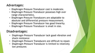 Advantages:
• Diaphragm Pressure Transducer cost is moderate.
• Diaphragm Pressure Transducer possesses high over
range characteristics.
• Diaphragm Pressure Transducers are adaptable to
absolute and differential pressure measurement.
• Diaphragm Pressure Transducer has good linearity.
• Diaphragm Pressure Transducer is small in size.
Disadvantages:
• Diaphragm Pressure Transducer lack good vibration and
shock resistance
• Diaphragm Pressure Transducers are difficult to repair.
• Diaphragm Pressure Transducer is limited to relatively
low pressures
 