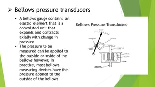  Bellows pressure transducers
• A bellows gauge contains an
elastic element that is a
convoluted unit that
expands and contracts
axially with change in
pressure.
• The pressure to be
measured can be applied to
the outside or inside of the
bellows however, in
practice, most bellows
measuring devices have the
pressure applied to the
outside of the bellows.
 