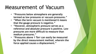 Measurement of Vacuum
• “Pressures below atmosphere are generally
termed as low pressures or vacuum pressures.”
• “When the term vacuum is mentioned it means
that the gauge pressure is negative.”
• “However, atmospheric pressure serves as a
reference and absolute pressure is positive. Low
pressures are more difficult to measure than
medium pressures.”
• “Pressures above 1 Torr can easily be measured
by the direct measurement method, wherein the
force applied causes a displacement.”
 