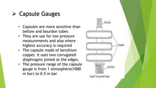  Capsule Gauges
• Capsules are more sensitive than
bellow and bourdon tubes
• They are use for low pressure
measurements and also where
highest accuracy is required
• The capsule made of beryllium
copper, it uses two corrugated
diaphragms joined at the edges.
• The pressure range of the capsule
gauge is from 1 atmosphere(1000
m bar) to 0.5 m bar
 