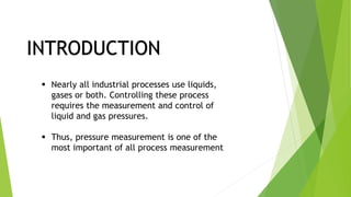 INTRODUCTION
 Nearly all industrial processes use liquids,
gases or both. Controlling these process
requires the measurement and control of
liquid and gas pressures.
 Thus, pressure measurement is one of the
most important of all process measurement
 