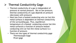  Thermal Conductivity Gage
• Thermal conductivity of a gas is independent of
pressure at normal pressure. But at low pressure,
thermal conductivity of a gas depends on pressure
(decreases with pressure)
• Heat loss from a heated conducting wire (or hot thin
metal surface) is dependent on thermal conductivity
of the surrounding gas. Thus, equilibrium
temperature of a heated conducting wire(or hot thin
metal surface)is a function of pressure heated
conducting wire (or hot thin metal surface) is a
function of pressure.
• There are two types of thermal conductivity gage
Thermocouple Gage
Pirani gage
 
