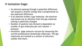  Ionization Gage:
• An electron passing through a potential difference
will acquire a kinetic energy that is proportional to
the potential difference
• If an electron strikes a gas molecule, the electron
may knock out an electron from the gas molecule
leaving it positively charged
• Number of positive ions formed is dependent on
number of gas molecules per unit volume ->
pressure
• Ionization gage measure vacuum by measuring the
current produced by ionized gas molecules. The gas
molecules are ionized as a stream of electrons
collide with them.
 