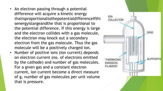 • An electron passing through a potential
difference will acquire a kinetic energy
thatisproportionaltothepotentialdifferenceIfthi
senergyislargeandthe that is proportional to
the potential difference. If this energy is large
and the electron collides with a gas molecule,
the electron may knock out a secondary
electron from the gas molecule. Thus the gas
molecule will be a positively charged ion.
• Number of positive ions (ion current) depends
on electron current (no. of electrons emitted
by the cathode) and number of gas molecules.
For a given gas and a constant electron
current, ion current become a direct measure
of g, number of gas molecules per unit volume
that is pressure.
 