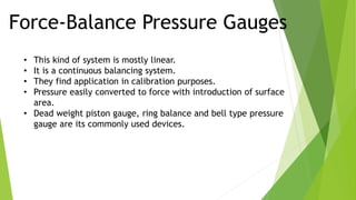 Force-Balance Pressure Gauges
• This kind of system is mostly linear.
• It is a continuous balancing system.
• They find application in calibration purposes.
• Pressure easily converted to force with introduction of surface
area.
• Dead weight piston gauge, ring balance and bell type pressure
gauge are its commonly used devices.
 