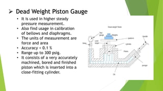  Dead Weight Piston Gauge
• It is used in higher steady
pressure measurement.
• Also find usage in calibration
of bellows and diaphragms.
• The units of measurement are
force and area
• Accuracy < 0.1 %
• Range up to 300 psig.
• It consists of a very accurately
machined, bored and finished
piston which is inserted into a
close-fitting cylinder.
 