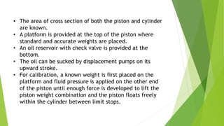 • The area of cross section of both the piston and cylinder
are known.
• A platform is provided at the top of the piston where
standard and accurate weights are placed.
• An oil reservoir with check valve is provided at the
bottom.
• The oil can be sucked by displacement pumps on its
upward stroke.
• For calibration, a known weight is first placed on the
platform and fluid pressure is applied on the other end
of the piston until enough force is developed to lift the
piston weight combination and the piston floats freely
within the cylinder between limit stops.
 
